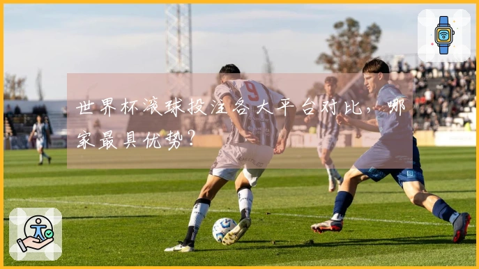 世界杯滚球投注各大平台对比，哪家最具优势？